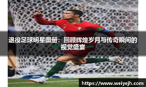退役足球明星图册：回顾辉煌岁月与传奇瞬间的视觉盛宴